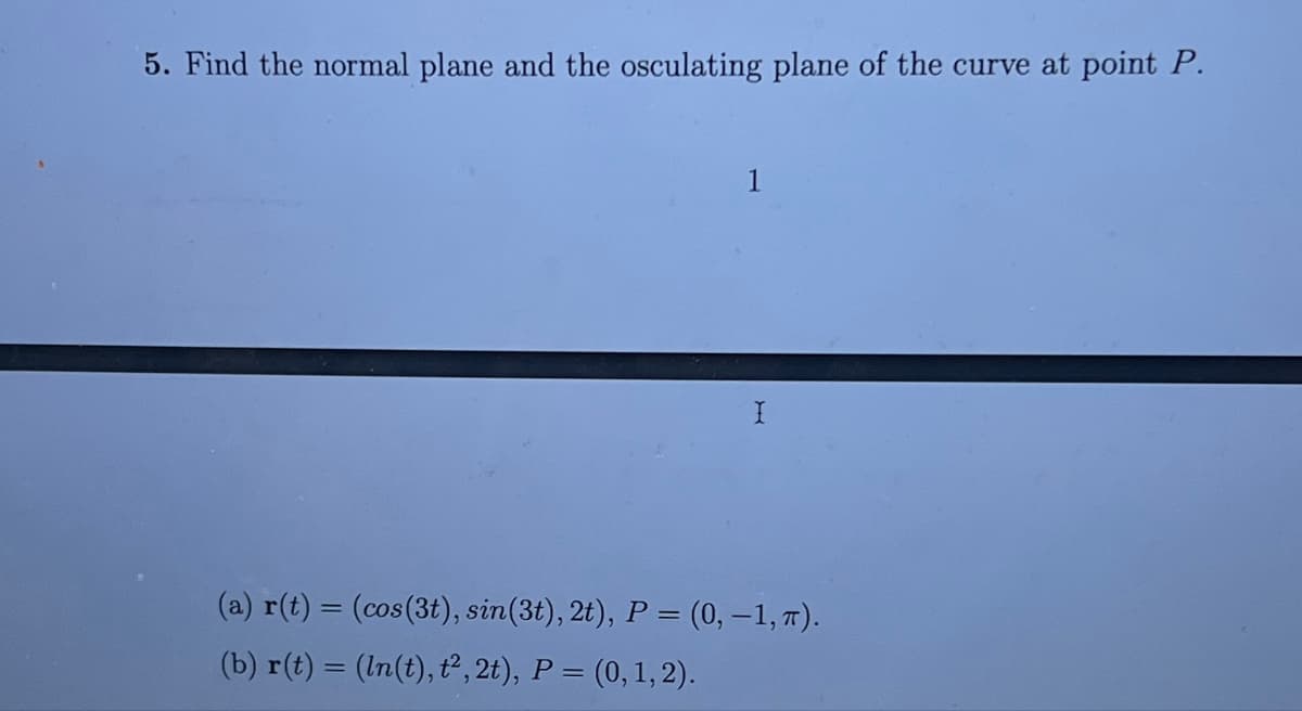 5. Find the normal plane and the osculating plane of the curve at point P.
1
(a) r(t) = (cos(3t), sin(3t), 2t), P = (0,−1, π).
(b) r(t) = (ln(t), t², 2t), P = (0, 1, 2).