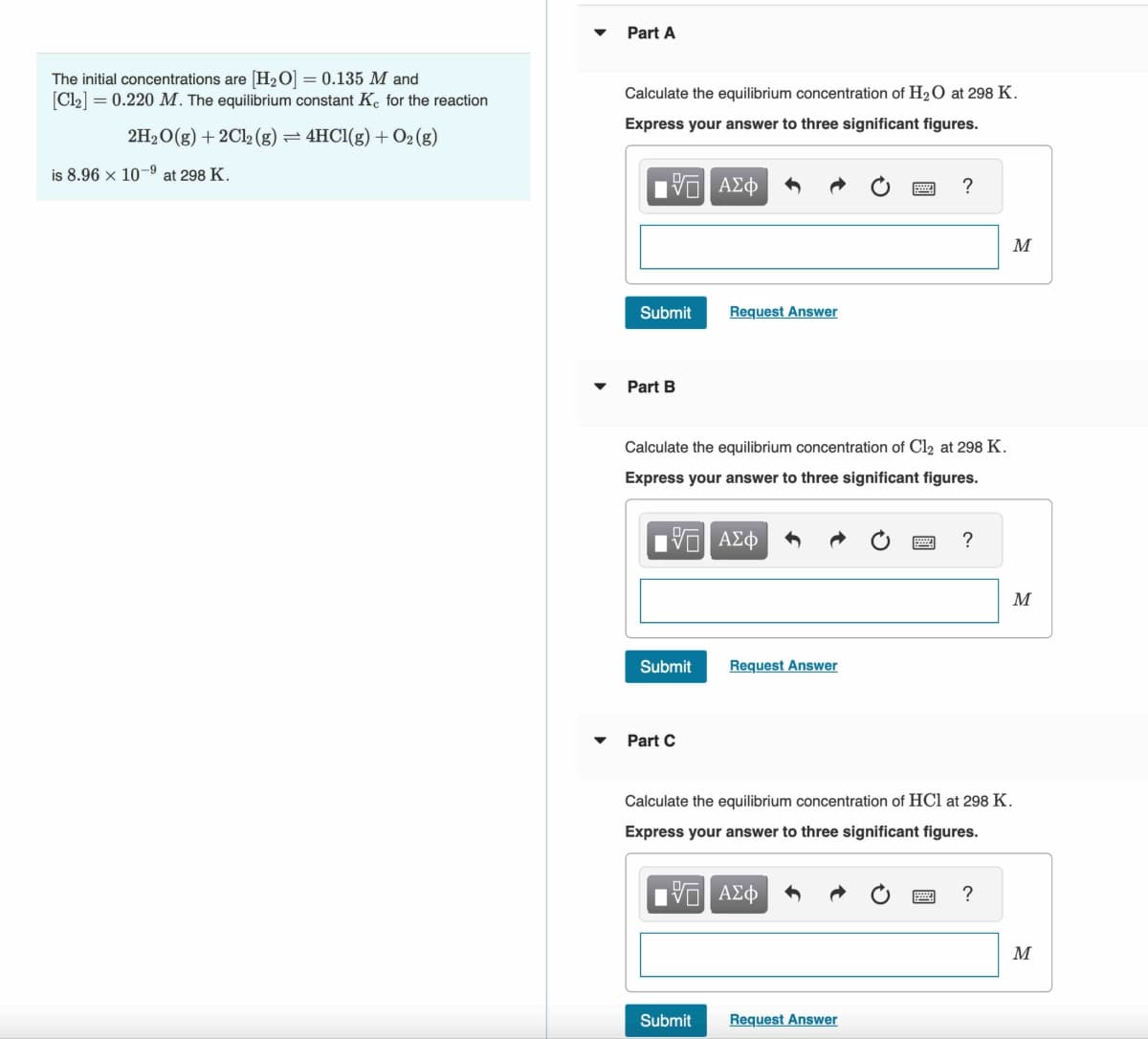 The initial concentrations are [H₂O] = 0.135 M and
[Cl₂] = 0.220 M. The equilibrium constant Ke for the reaction
2H₂O(g) + 2Cl2 (g)
4HCl(g) + O₂(g)
is 8.96 × 10-9 at 298 K.
Part A
Calculate the equilibrium concentration of H₂O at 298 K.
Express your answer to three significant figures.
VE ΑΣΦ
Submit
Part B
Submit
Calculate the equilibrium concentration of Cl₂ at 298 K.
Express your answer to three significant figures.
Ε ΑΣΦ
Part C
Request Answer
Submit
Request Answer
?
Request Answer
?
Calculate the equilibrium concentration of HCl at 298 K.
Express your answer to three significant figures.
15. ΑΣΦ
M
?
M
M