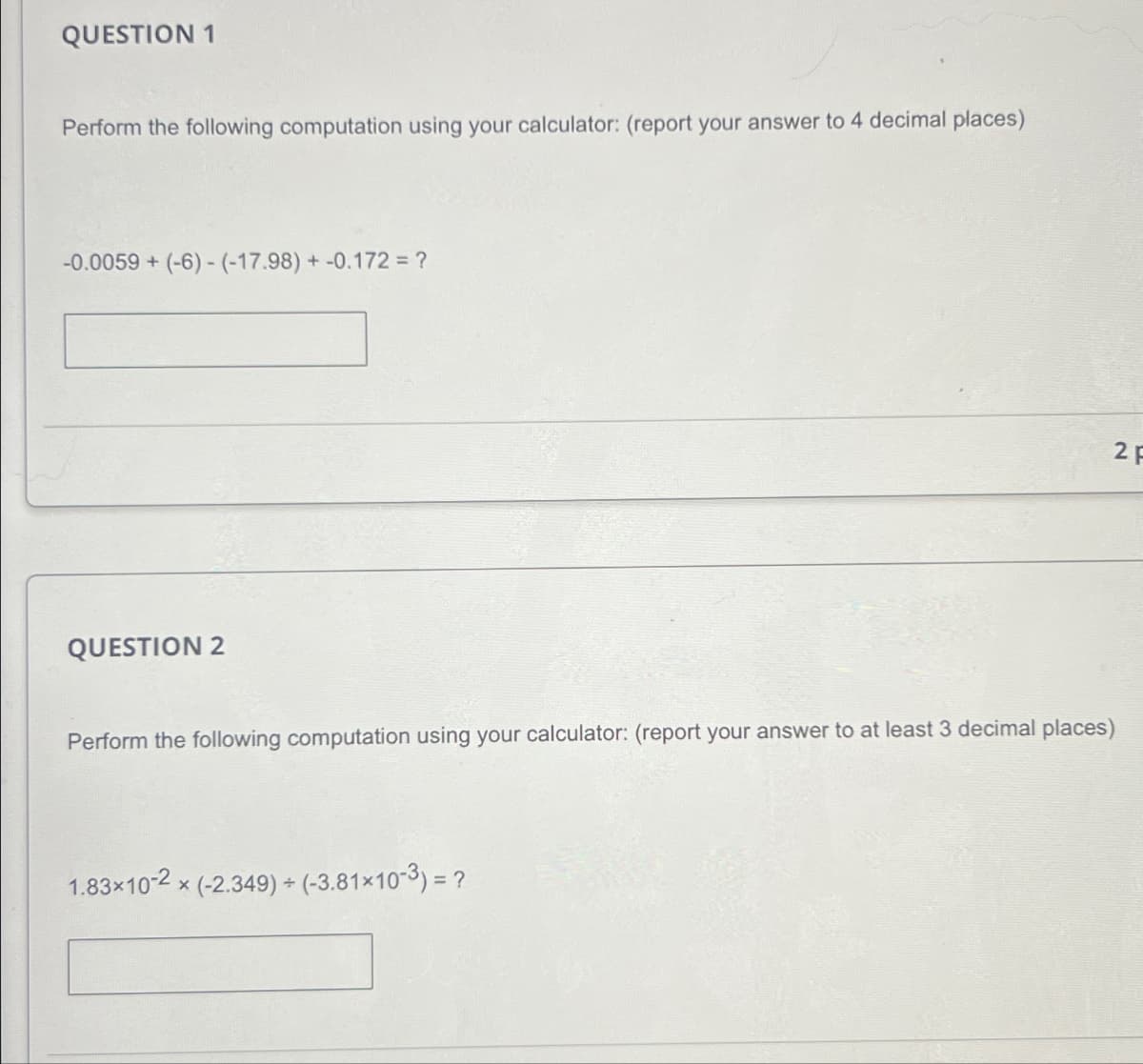 QUESTION 1
Perform the following computation using your calculator: (report your answer to 4 decimal places)
-0.0059+ (-6)-(-17.98) +-0.172 = ?
QUESTION 2
Perform the following computation using your calculator: (report your answer to at least 3 decimal places)
× (-2.349) + (-3.81×10-3) = ?
1.83×10-2x
2 F