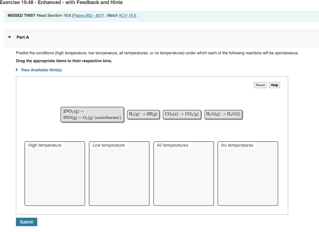 Exercise 19.48 - Enhanced - with Feedback and Hints
MISSED THIS? Read Secrtion 19.6 (Pages 863 - 867); Watch KCV 19.6.
Part A
Predict the conditions (high temperature, low temperature, all temperatures, or no temperatures) under which each of the following reactions will be spontaneous.
Drag the appropriate items to their respective bins.
► View Available Hint(s)
High temperature
Submit
2NO₂(g) →
2NO(g) + O₂(g) (endothermic)
Low temperature
H₂(g) → 2H(g)
CO₂ (s) → CO₂(g)
All temperatures
H₂O(g) → H₂O(1)
No temperatures
Reset Help