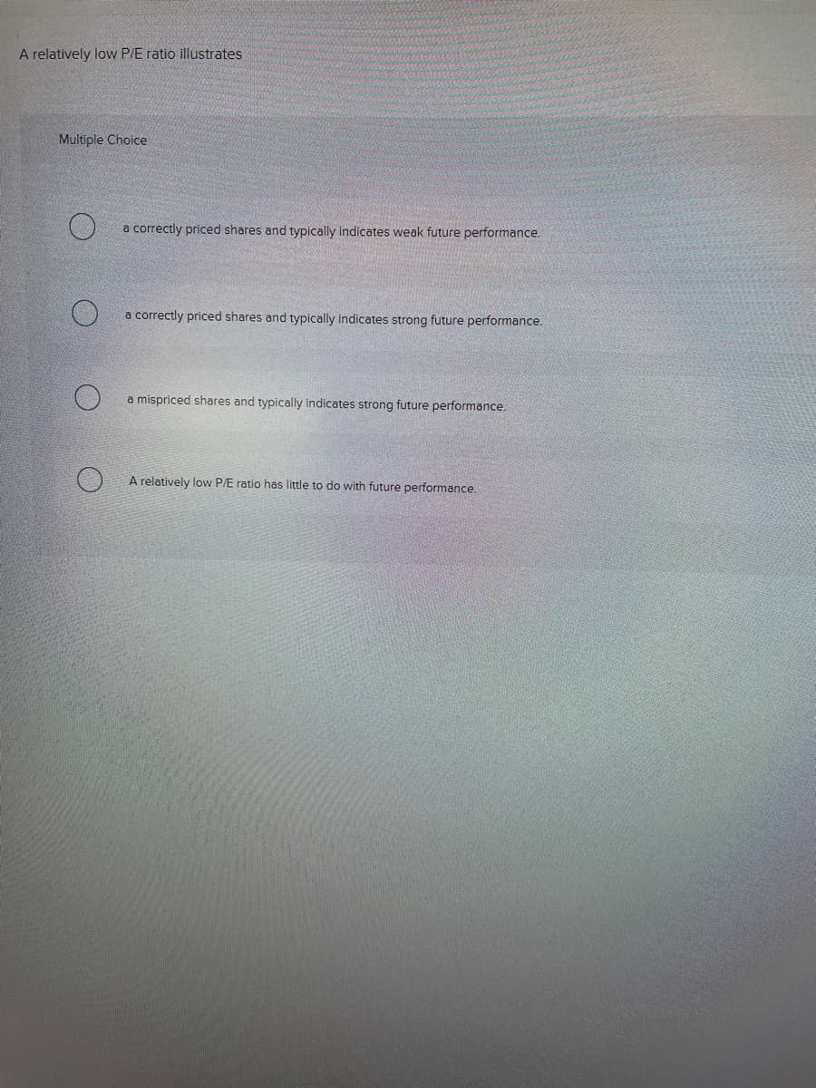 A relatively low P/E ratio illustrates
Multiple Choice
a correctly priced shares and typically indicates weak future performance.
a correctly priced shares and typically indicates strong future performance.
a mispriced shares and typically indicates strong future performance.
A relatively low P/E ratio has little to do with future performance.
