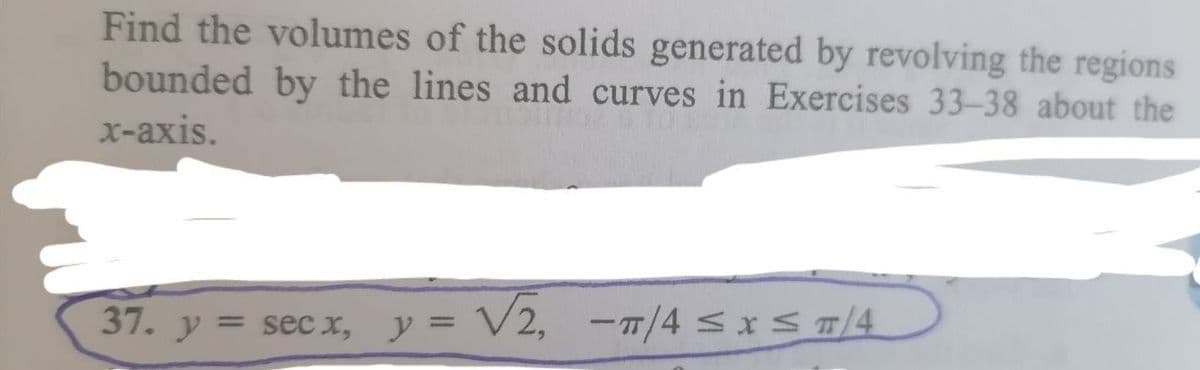 Find the volumes of the solids generated by revolving the regions
bounded by the lines and curves in Exercises 33-38 about the
x-axis.
37. y = sec x, y = V2, -7/4 sxS/4
