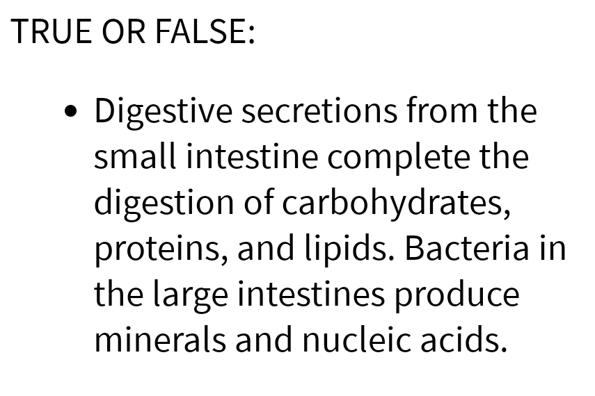 TRUE OR FALSE:
Digestive secretions from the
small intestine complete the
digestion of carbohydrates,
proteins, and lipids. Bacteria in
the large intestines produce
minerals and nucleic acids.