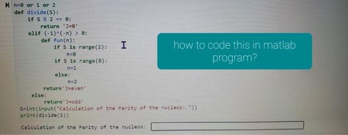 n=0 or 1 or 2
def divide (S):
if S % 2 == 0:
return '30'
elif (-1)^(-n) > 0:
def fun (n):
if s is range (2): I
n=0
if S is range (8):
n=1
else:
else:
n=2
return' J-even'
how to code this in matlab
program?
return 3-odd'
S-int(input("Calculation of the Parity of the nucleos: "))
print (divide (5))
Calculation of the Parity of the nucleos: