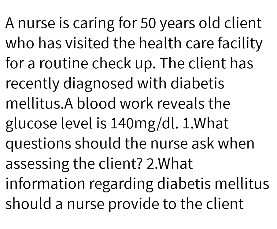 A nurse is caring for 50 years old client
who has visited the health care facility
for a routine check up. The client has
recently diagnosed with diabetis
mellitus.A blood work reveals the
glucose level is 140mg/dl. 1.What
questions should the nurse ask when
assessing the client? 2.What
information regarding diabetis mellitus
should a nurse provide to the client