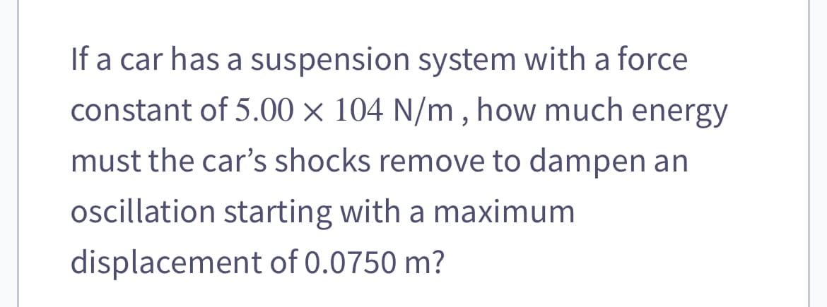 If a car has a suspension system with a force
constant of 5.00 × 104 N/m, how much energy
must the car's shocks remove to dampen an
oscillation starting with a maximum
displacement of 0.0750 m?