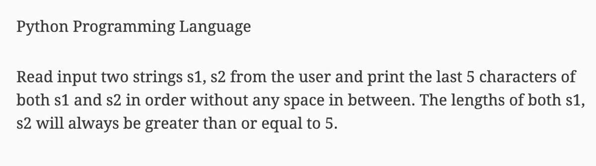 Python Programming Language
Read input two strings s1, s2 from the user and print the last 5 characters of
both s1 and s2 in order without any space in between. The lengths of both s1,
s2 will always be greater than or equal to 5.