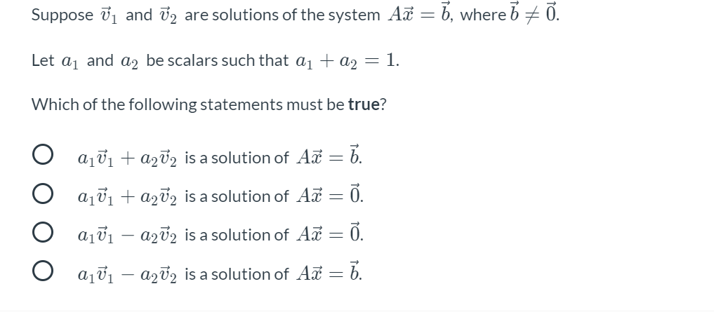 Suppose 71 and 72 are solutions of the system A = b, where b + 0.
Let a1 and a2 be scalars such that a1 + a2
= 1.
Which of the following statements must be true?
O ajv1 + a272 is a solution of Az = b.
aj01 + azv2 is a solution of A = 0.
O aj01 – azv2 is a solution of Aa = 0.
aj01 – azv2 is a solution of Aã = 6.
