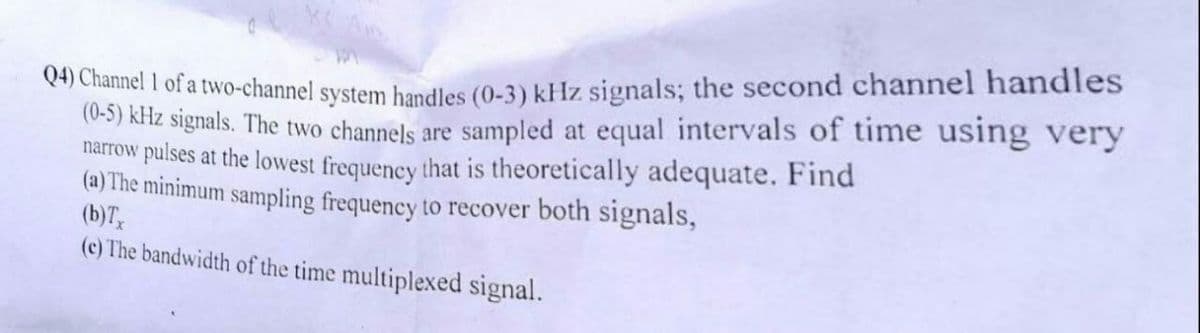 Q4) Channel 1 of a two-channel system handles (0-3) kHz signals; the second channel handles
(0-5) kHz signals. The two channels are sampled at equal intervals of time using very
narrow pulses at the lowest frequency that is theoretically adequate. Find
(a) The minimum sampling frequency to recover both signals,
(b)Tx
(c) The bandwidth of the time multiplexed signal.