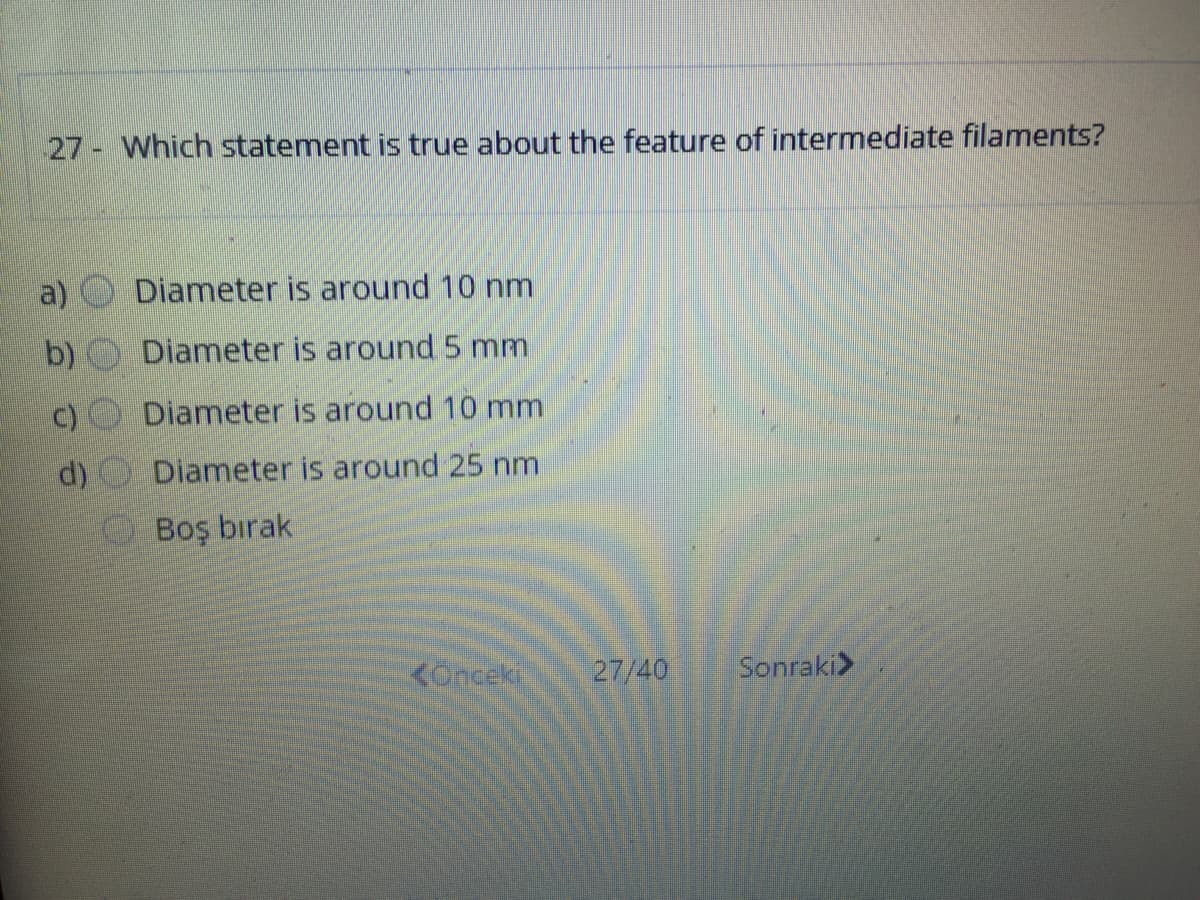 27 Which statement is true about the feature of intermediate filaments?
a)
Diameter is around 10 nm
b)
Diameter is around 5 mm
Diameter is around 10 mm
d) Diameter is around 25 nm
Boş bırak
KOnceki
27/40
Sonraki>
