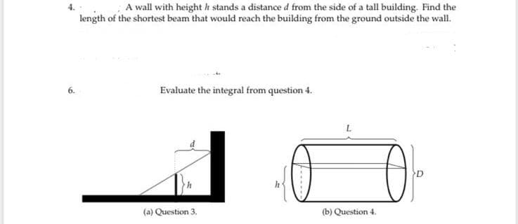 A wall with height h stands a distance d from the side of a tall building. Find the
length of the shortest beam that would reach the building from the ground outside the wall.
6.
Evaluate the integral from question 4.
(a) Question 3.
(b) Question 4.
