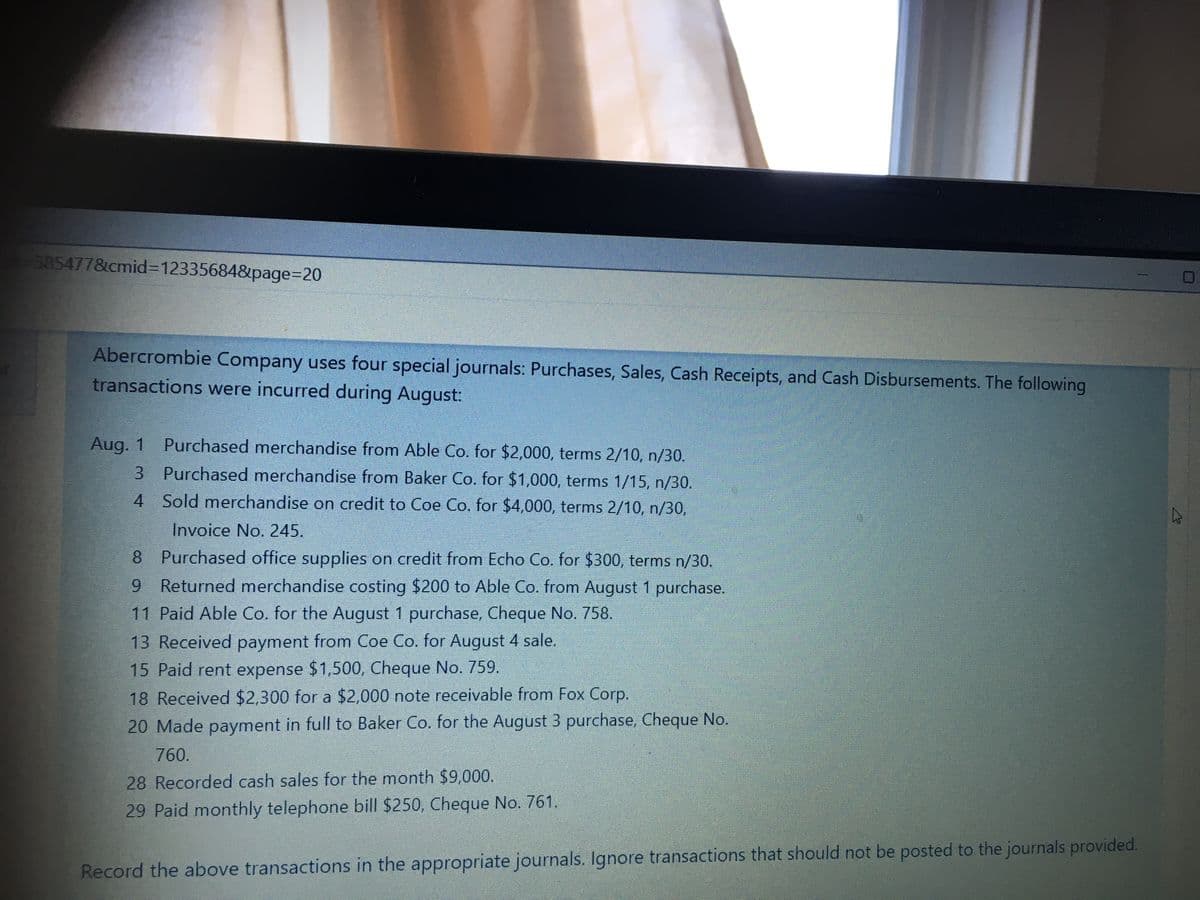 585477&cmid=D123356848&page%3D20
Abercrombie Company uses four special journals: Purchases, Sales, Cash Receipts, and Cash Disbursements. The following
transactions were incurred during August:
Aug. 1 Purchased merchandise from Able Co. for $2,000, terms 2/10, n/30.
3 Purchased merchandise from Baker Co. for $1,000, terms 1/15, n/30.
4 Sold merchandise on credit to Coe Co. for $4,000, terms 2/10, n/30,
Invoice No. 245.
8 Purchased office supplies on credit from Echo Co. for $300, terms n/30.
9 Returned merchandise costing $200 to Able Co. from August 1 purchase.
11 Paid Able Co. for the August 1 purchase, Cheque No. 758,
13 Received payment from Coe Co. for August 4 sale.
15 Paid rent expense $1,500, Cheque No. 759.
18 Received $2,300 for a $2,000 note receivable from Fox Corp.
20 Made payment in full to Baker Co. for the August 3 purchase, Cheque No.
760.
28 Recorded cash sales for the month $9,000.
29 Paid monthly telephone bill $250, Cheque No. 761.
Record the above transactions in the appropriate journals. Ignore transactions that should not be posted to the journals provided.
