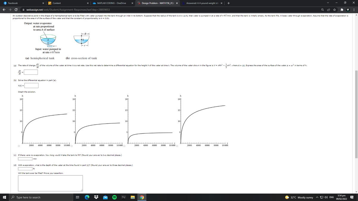 f Facebook
Content
MATLAB CODING - OneDrive
* Design Problem - MATH156_202 x
Answered: A 4-pound weight stre X
+
A webassign.net/web/Student/Assignment-Responses/last?dep=28859853
An outdoor decorative pond in the shape of a hemispherical tank is to be filled with water pumped into the tank through an inlet in its bottom. Suppose that the radius of the tank is R = 10 ft, that water is pumped in at a rate of a ft/min, and that the tank is initially empty. As the tank fills, it loses water through evaporation. Assume that the rate of evaporation is
proportional to the area A of the surface of the water and that the constant of proportionality is k = 0.01.
Output: water evaporates
at rate proportional
to area A of surface
Fr-
Input: water pumped in
at rate 7 ft/min
(a) hemispherical tank
(b) cross-section of tank
갓⒤뀐갓
(a) The rate of change of the volume of the water at time t is a net rate. Use this net rate to determine a differential equation for the height h of the water at time t. The volume of the water shown in the figure is V = TRH2 - nh, where R = 10. Express the area of the surface of the water A = in terms of h.
dt
(b) Solve the differential equation in part (a).
h(t) =
Graph the solution.
h
h
h
h
20
20
20-
20-
15
15
15
15
10
10
10
10
5
5
10000 O
6000
800
10000 O
10000 O
2000
4000
6000
8000
2000
4000
2000
4000
6000
8000
2000
4000
6000
8000
10000
(c)
If there were no evaporation, how long would
take the tank to fill? (Round your answer to two decimal places.)
min
(d) With evaporation, what is the depth of the water at the time found in part (c)? (Round your answer to three decimal places.)
ft
Will the tank ever be filled? Prove your assertion.
5:54 pm
O Type here to search
32°C Mostly sunny
A 9 4) ENG
09/02/2022
