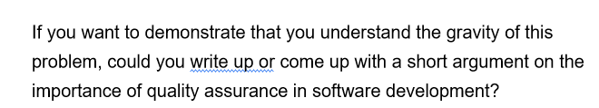 If you want to demonstrate that you understand the gravity of this
problem, could you write up or come up with a short argument on the
importance of quality assurance in software development?