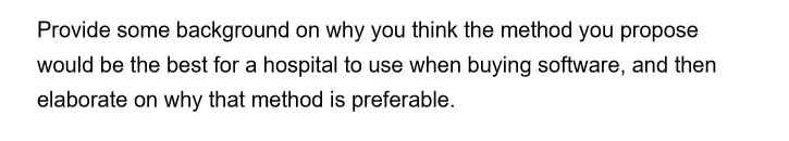 Provide some background on why you think the method you propose
would be the best for a hospital to use when buying software, and then
elaborate on why that method is preferable.