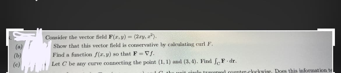 (a)
Consider the vector field F(x, y) = (2xy, x²).
Show that this vector field is conservative by calculating curl F.
Find a function f(x, y) so that F = Vf.
Let C be any curve connecting the point (1, 1) and (3,4). Find F. dr.
a the unit circle traversed counter-clockwise. Does this information te