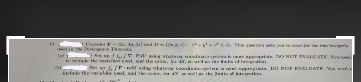 10.
Consider F= (3x, 4y, 42) and D = {(x, y, z): x² + y² + 2² ≤ 4}. This question asks you to consider the two integrals
used in the Divergence Theorem.
(a)
(b)
Set up ffpJVFdV using whatever coordinate system is most appropriate. DO NOT EVALUATE. You need
to include the variables used, and the order, for dS, as well as the limits of integration.
Set up fs JF ndS using whatever coordinate system is most appropriate. DO NOT EVALUATE. You need t
include the variables used, and the order, for dS, as well as the limits of integration.
c3 cx=e"