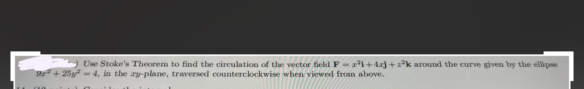 Use Stoke's Theorem to find the circulation of the vector field F = r²i+4j+z²k around the curve given by the ellipse
9x² +25y2 = 4, in the xy-plane, traversed counterclockwise when viewed from above.