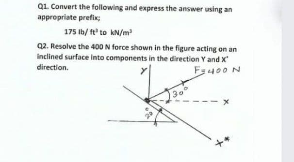 Q1. Convert the following and express the answer using an
appropriate prefix;
175 Ib/ ft to kN/m
Q2. Resolve the 400 N force shown in the figure acting on an
inclined surface into components in the direction Y and X
direction.
Fa400 N
30
