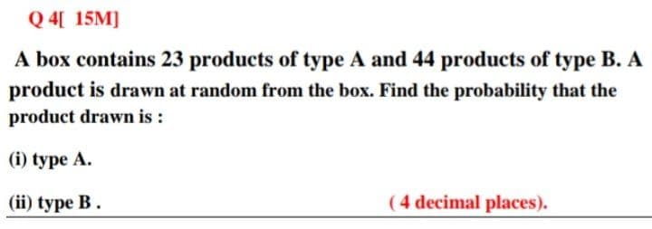 Q 4[ 15M]
A box contains 23 products of type A and 44 products of type B. A
product is drawn at random from the box. Find the probability that the
product drawn is :
(i) type A.
(ii) type B.
(4 decimal places).
