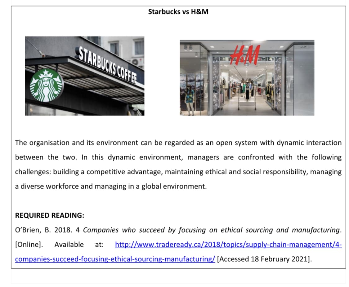 Starbucks vs H&M
STARBUCKS COFFEE
оpen
with dynamic interaction
The organisa
and its environment can be regarded as
between the two. In this dynamic environment, managers are confronted with the following
challenges: building a competitive advantage, maintaining ethical and social responsibility, managing
a diverse workforce and managing in a global environment.
REQUIRED READING:
O'Brien, B. 2018. 4 Companies who succeed by focusing on ethical sourcing and manufacturing.
at:
http://www.tradeready.ca/2018/topics/supply-chain-management/4-
[Online].
Available
companies-succeed-focusing-ethical-sourcing-manufacturing/ [Accessed 18 February 2021].
