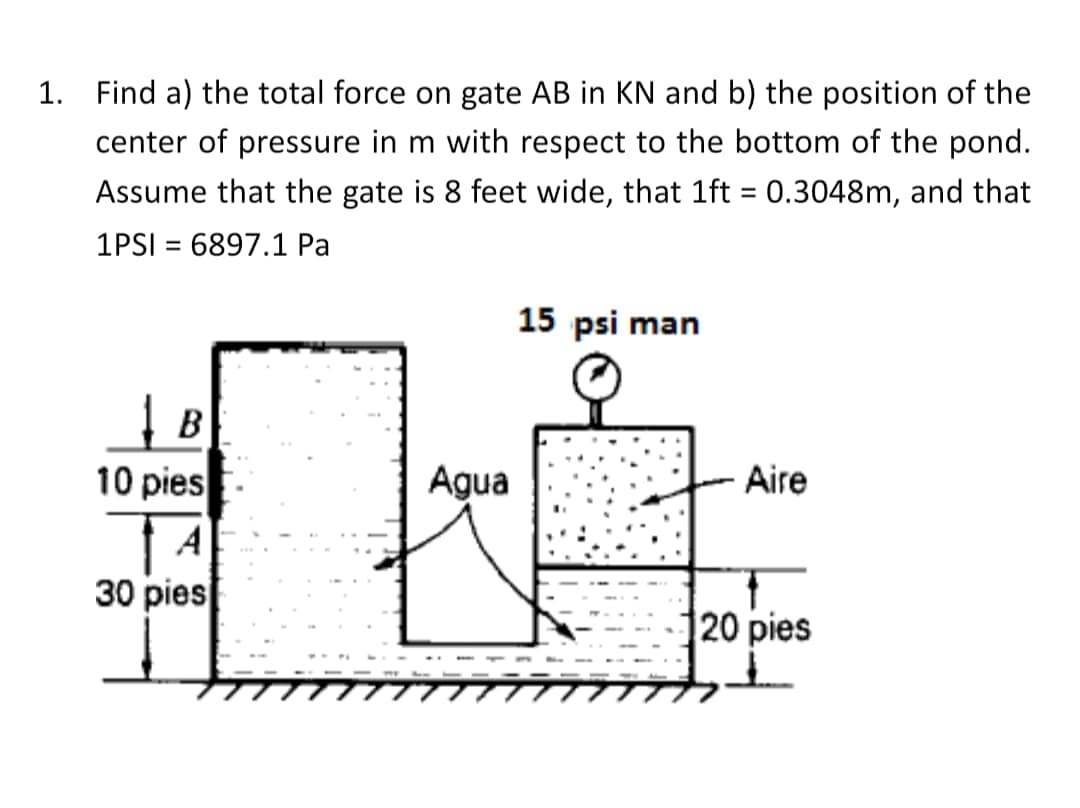 1. Find a) the total force on gate AB in KN and b) the position of the
center of pressure in m with respect to the bottom of the pond.
Assume that the gate is 8 feet wide, that 1ft = 0.3048m, and that
%3D
1PSI = 6897.1 Pa
%3D
15 psi man
B
10 pies
Agua
Aire
30 pies
20 pies
