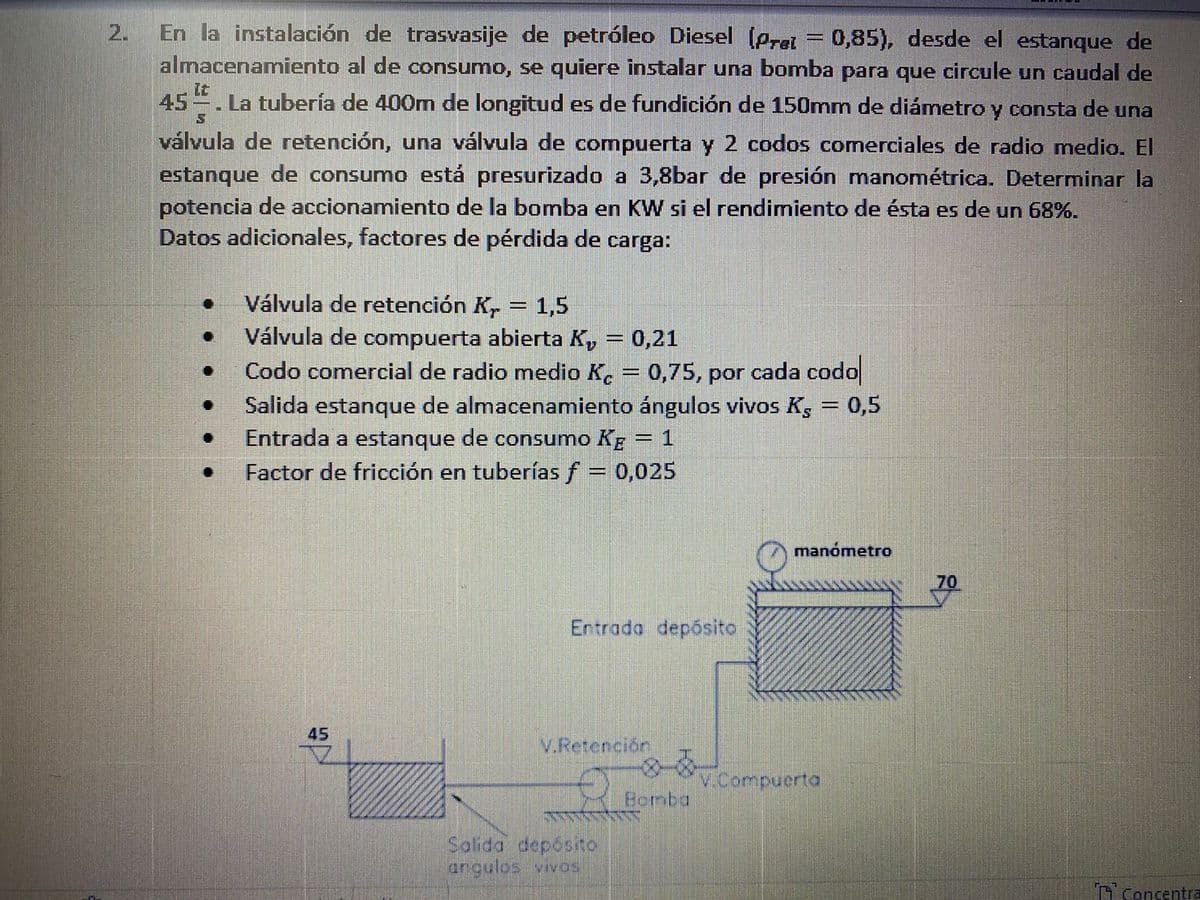 En la instalación de trasvasije de petróleo Diesel (prei = 0,85), desde el estanque de
almacenamiento al de consumo, se quiere instalar una bomba para que circule un caudal de
2.
45
La tubería de 400m de longitud es de fundición de 150mm de diámnetro y consta de una
válvula de retención, una válvula de compuerta y 2 codos comerciales de radio medio. El
estanque de consumo está presurizado a 3,8bar de presión manométrica. Determinar la
potencia de accionamiento de la bomba en KW si el rendimiento de ésta es de un 68%.
Datos adicionales, factores de pérdida de carga:
Válvula de retención K,
Válvula de compuerta abierta K, = 0,21
Codo comercial de radio medio K. = 0,75, por cada codo
Salida estanque de almacenamiento ángulos vivos K, = 0,5
Entrada a estanque de consumo Kg = 1
Factor de fricción en tuberías f = 0,025
1,5
manómetro
70
Entrada depósito
45
V.Retención
v.Compuerta
Bomba
Solida deposito
angulos vivos
T consentra
