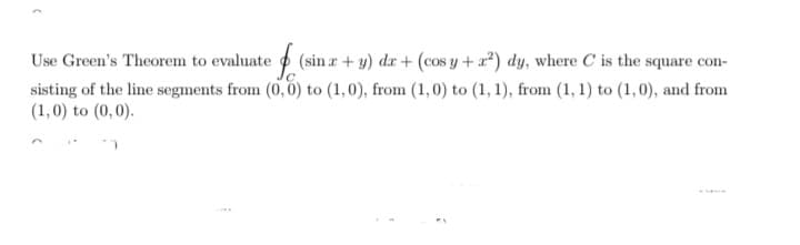 Use Green's Theorem to evaluate o (sin r + y) dr + (cos y +a?) dy, where C is the square con-
sisting of the line segments from (0,0) to (1,0), from (1,0) to (1, 1), from (1, 1) to (1,0), and from
(1,0) to (0,0).
