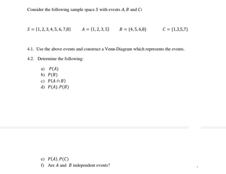 Consider the following sample space S with events A, B and C:
s = {1,2, 3, 4, 5, 6, 7,8}
A = {1,2,3, 5}
B = {4,5,6,8}
C = {1,3,5,7}
4.1. Use the above events and construct a Venn-Diagram which represents the events.
4.2. Determine the following:
а) Р(А)
b) Р(B)
c) P(An B)
d) Р(A). P(B)
e) P(A).P(C)
f) Are A and B independent events?
