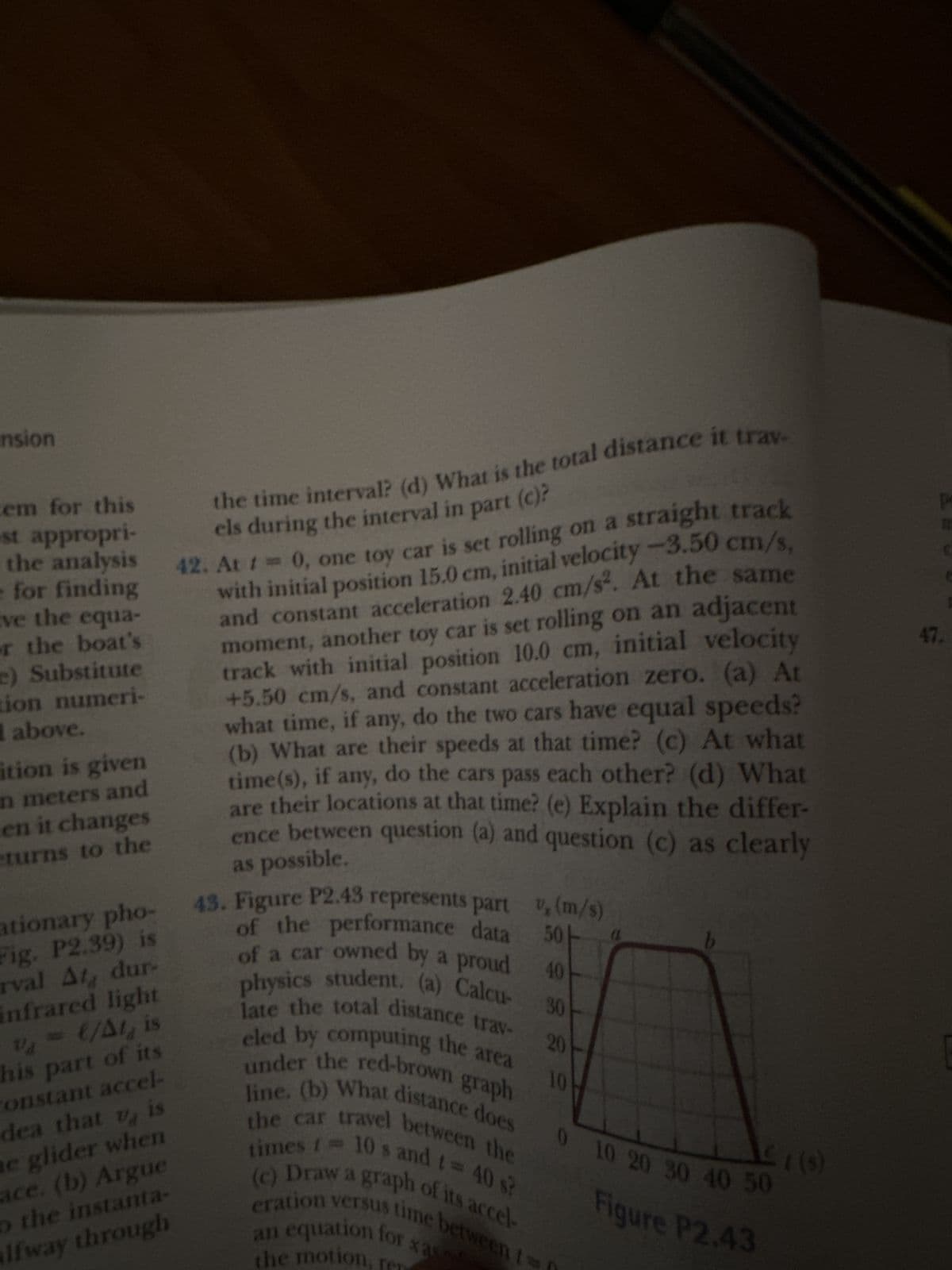 em for this
st appropri-
the time interval? (d) What is the total distance it trav-
els during the interval in part (c)?
for analysis 42. At 1 = 0, one toy car is set rolling on a straight track
with initial position 15.0 cm, initial velocity -3.50 cm/s,
and constant acceleration 2.40 cm/s². At the same
moment, another toy car is set rolling on an adjacent
track with initial position 10.0 cm, initial velocity
+5.50 cm/s, and constant acceleration zero. (a) At
what time, if any, do the two cars have equal speeds?
(b) What are their speeds at that time? (c) At what
time(s), if any, do the cars pass each other? (d) What
are their locations at that time? (e) Explain the differ-
ence between question (a) and question (c) as clearly
as possible.
nsion
ve the equa-
or the boat's
e) Substitute
tion numeri-
above.
ition is given
n meters and
en it changes
eturns to the
ationary pho-
Fig. P2.39) is
rval At dur-
Infrared light
V₁= €/At, is
his part of its
constant accel-
dea that u is
ne glider when
ace. (b) Argue
o the instanta-
Ifway through
Va
30
43. Figure P2.43 represents part , (m/s)
of the performance data 501
of a car owned by a proud 40
physics student. (a) Calcu-
late the total distance trav-
eled by computing the area
under the red-brown graph
line. (b) What distance does
the car travel between the
times = 10's and t = 40 s?
(c) Draw a graph of its accel-
eration versus time between t=
an equation for xas
the motion,
20
10
(
£1 (5)
0 10 20 30 40 50
Figure P2.43
p
47.