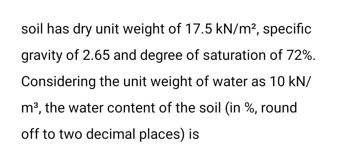 soil has dry unit weight of 17.5 kN/m², specific
gravity of 2.65 and degree of saturation of 72%.
Considering the unit weight of water as 10 kN/
m³, the water content of the soil (in %, round
off to two decimal places) is