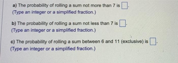 a) The probability of rolling a sum not more than 7 is
(Type an integer or a simplified fraction.)
b) The probability of rolling a sum not less than 7 is
(Type an integer or a simplified fraction.)
c) The probability of rolling a sum between 6 and 11 (exclusive) is
(Type an integer or a simplified fraction.)
