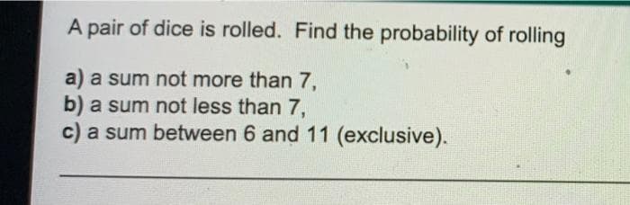 A pair of dice is rolled. Find the probability of rolling
a) a sum not more than 7,
b) a sum not less than 7,
c) a sum between 6 and 11 (exclusive).
