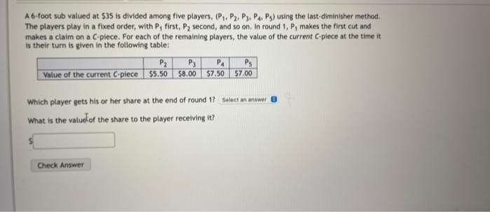 A6-foot sub valued at $35 is divided among five players, (P,, P2, P3, Pa, Ps) using the last-diminisher method.
The players play in a fixed order, with P, first, P2 second, and so on. In round 1, P, makes the first cut and
makes a claim on a C-piece. For each of the remaining players, the value of the current C-piece at the time it
is their turn is given in the following table:
Ps
Value of the current C-plece $5.50 $8.00 $7.50 $7.00
P2
P3
P4
Which player gets his or her share at the end of round 1? Select an answer
What is the valud-of the share to the player receiving it?
Check Answer
