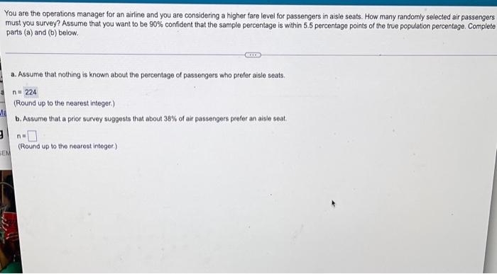 You are the operations manager for an airline and you are considering a higher fare level for passengers in aisle seats. How many randomly selected air passengers
must you survey? Assume that you want to be 90% confident that the sample percentage is within 5.5 percentage points of the true population percentage. Complete
parts (a) and (b) below.
a. Assume that nothing is known about the percentage of passengers who prefer aisle seats.
n= 224
(Round up to the nearest integer.)
b. Assume that a prior survey suggests that about 38% of air passengers prefer an aisle seat.
(Round up to the nearest integer.)
SEM
