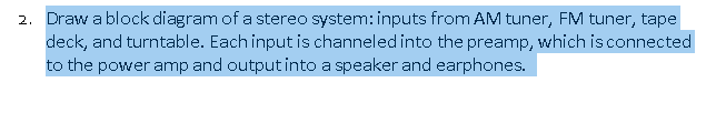 2. Draw a block diagram of a stereo system: inputs from AM tuner, FM tuner, tape
deck, and turntable. Each input is channeled into the preamp, which is connected
to the power amp and output into a speaker and earphones.
