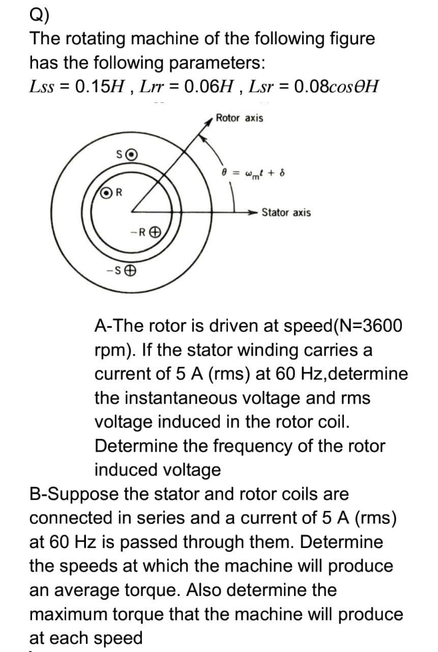 Q)
The rotating machine of the following figure
has the following parameters:
Lss = 0.15H , Lrr = 0.06H , Lsr = 0.08cosOH
Rotor axis
= wmt + 8
OR
Stator axis
-RO
A-The rotor is driven at speed(N=3600
rpm). If the stator winding carries a
current of 5 A (rms) at 60 Hz,determine
the instantaneous voltage and rms
voltage induced in the rotor coil.
Determine the frequency of the rotor
induced voltage
B-Suppose the stator and rotor coils are
connected in series and a current of 5 A (rms)
at 60 Hz is passed through them. Determine
the speeds at which the machine will produce
an average torque. Also determine the
maximum torque that the machine will produce
at each speed
