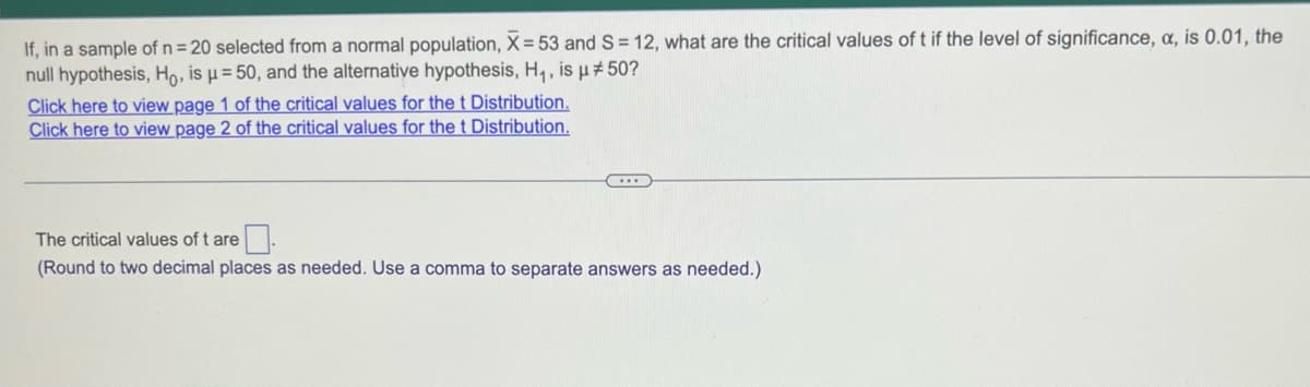 If, in a sample of n = 20 selected from a normal population, X= 53 and S= 12, what are the critical values of t if the level of significance, a, is 0.01, the
null hypothesis, Ho, is μ = 50, and the alternative hypothesis, H₁, is µ #50?
Click here to view page 1 of the critical values for the t Distribution.
Click here to view page 2 of the critical values for the t Distribution.
...
The critical values of t are
(Round to two decimal places as needed. Use a comma to separate answers as needed.)