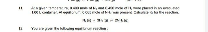 At a given temperature, 0.400 mole of N2 and 0.450 mole of H2 were placed in an evacuated
1.00 L container. At equilibrium, 0.065 mole of NH3 was present. Calculate Ke for the reaction.
11.
N2 (s) + 3H2 (g) = 2NH3 (g)
12.
You are given the following equilibrium reaction :
