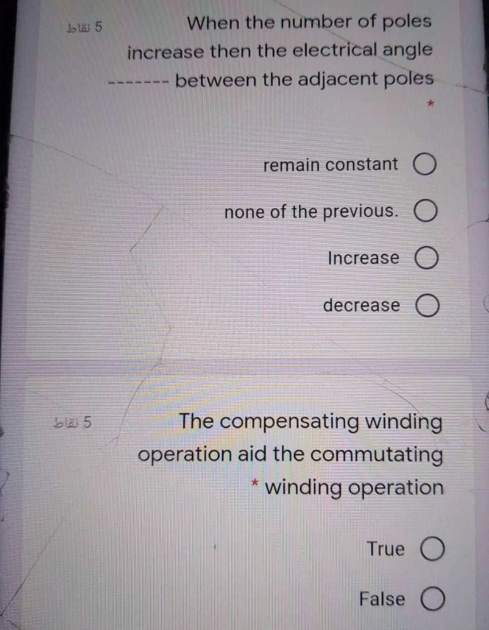 bläi 5
When the number of poles
increase then the electrical angle
between the adjacent poles
remain constant O
none of the previous. O
Increase O
decrease O
bla 5
The compensating winding
operation aid the commutating
winding operation
True O
False
