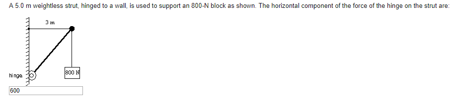 A 5.0 m weightless strut, hinged to
a wall, is used to support an 800-N block as shown. The horizontal component of the force of the hinge on the strut are:
800 N
hi nge
600
