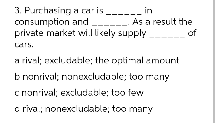 3. Purchasing a car is
consumption and
private market will likely supply
in
As a result the
----_ of
cars.
a rival; excludable; the optimal amount
b nonrival; nonexcludable; too many
c nonrival; excludable; too few
d rival; nonexcludable; too many
