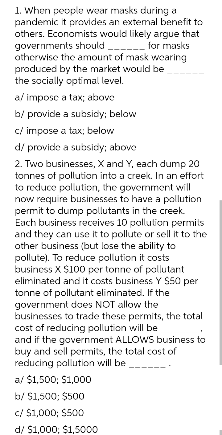 1. When people wear masks during a
pandemic it provides an external benefit to
others. Economists would likely argue that
governments should
otherwise the amount of mask wearing
produced by the market would be
the socially optimal level.
for masks
a/ impose a tax; above
b/ provide a subsidy; below
c/ impose a tax; below
d/ provide a subsidy; above
2. Two businesses, X and Y, each dump 20
tonnes of pollution into a creek. In an effort
to reduce pollution, the government will
now require businesses to have a pollution
permit to dump pollutants in the creek.
Each business receives 10 pollution permits
and they can use it to pollute or sell it to the
other business (but lose the ability to
pollute). To reduce pollution it costs
business X $100 per tonne of pollutant
eliminated and it costs business Y $50 per
tonne of pollutant eliminated. If the
government does NOT allow the
businesses to trade these permits, the total
cost of reducing pollution will be
and if the government ALLOWS business to
buy and sell permits, the total cost of
reducing pollution will be
a/ $1,500; $1,000
b/ $1,500; $500
c/ $1,000; $500
d/ $1,000; $1,5000
