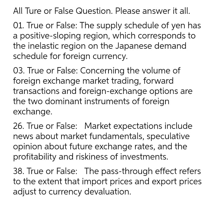 All Ture or False Question. Please answer it all.
01. True or False: The supply schedule of yen has
a positive-sloping region, which corresponds to
the inelastic region on the Japanese demand
schedule for foreign currency.
03. True or False: Concerning the volume of
foreign exchange market trading, forward
transactions and foreign-exchange options are
the two dominant instruments of foreign
exchange.
26. True or False: Market expectations include
news about market fundamentals, speculative
opinion about future exchange rates, and the
profitability and riskiness of investments.
38. True or False: The pass-through effect refers
to the extent that import prices and export prices
adjust to currency devaluation.
