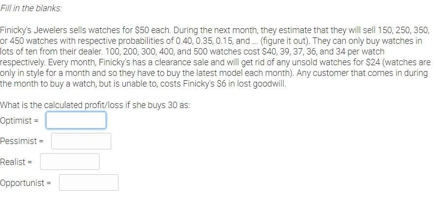 Fill in the blanks:
Finicky's Jewelers sells watches for $50 each. During the next month, they estimate that they will sell 150, 250, 350,
or 450 watches with respective probabilities of 0.40, 0.35, 0.15, and. (figure it out). They can only buy watches in
lots of ten from their dealer. 100, 200, 300, 400, and 500 watches cost $40, 39, 37, 36, and 34 per watch
respectively. Every month, Finicky's has a clearance sale and will get rid of any unsold watches for $24 (watches are
only in style for a month and so they have to buy the latest model each month). Any customer that comes in during
the month to buy a watch, but is unable to, costs Finicky's S6 in lost goodwill.
What is the calculated profit/loss if she buys 30 as:
Optimist =
Pessimist =
Realist =
OpportunistD
