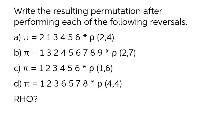 Write the resulting permutation after
performing each of the following reversals.
a) TT = 213 4 5 6 * p (2,4)
b) п %3D 1324 56789* р (2,7)
c) TT = 123 4 56 * p (1,6)
d) T 3D 1236578*р (4,4)
RHO?
