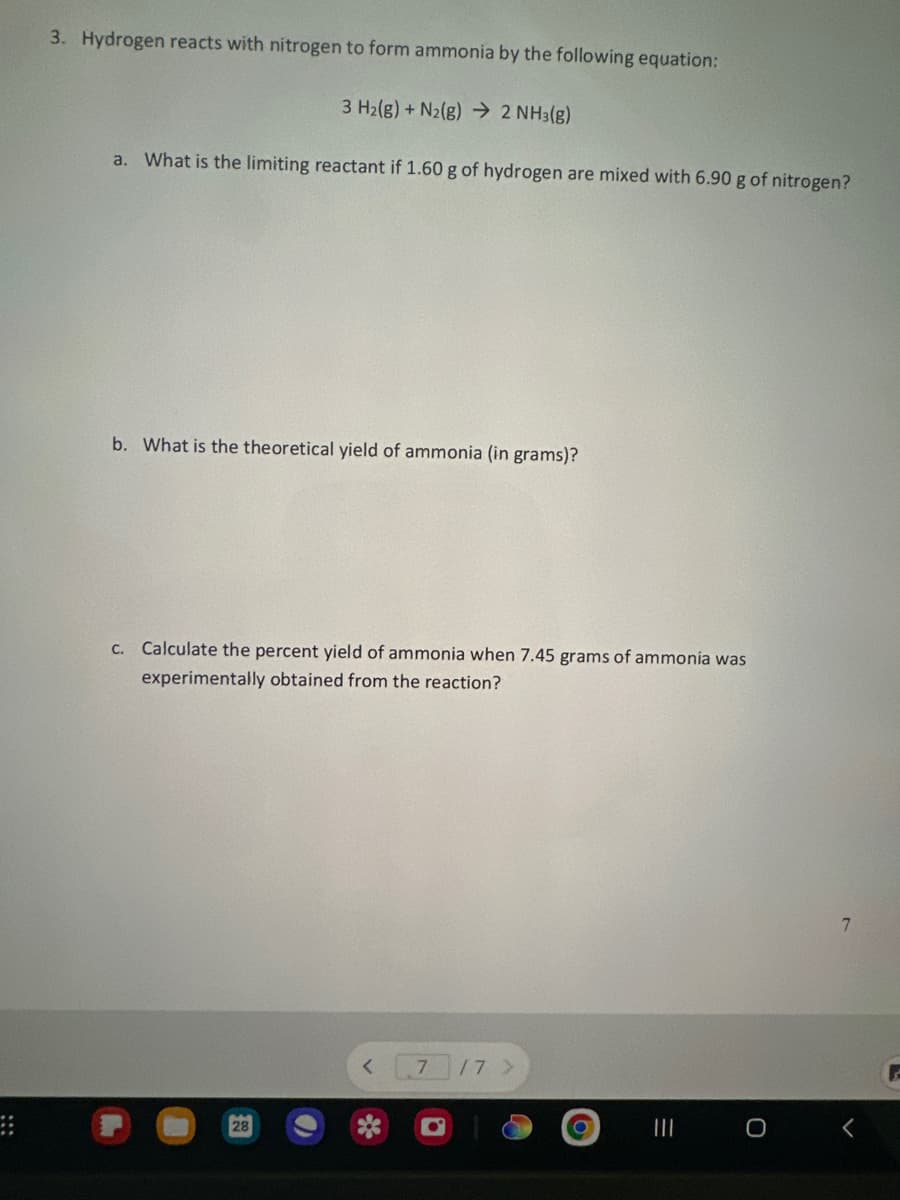 3. Hydrogen reacts with nitrogen to form ammonia by the following equation:
3 H₂(g) + N2(g) → 2 NH3(g)
a. What is the limiting reactant if 1.60 g of hydrogen are mixed with 6.90 g of nitrogen?
b. What is the theoretical yield of ammonia (in grams)?
c. Calculate the percent yield of ammonia when 7.45 grams of ammonia was
experimentally obtained from the reaction?
28
7
/7 >
|||
0
7