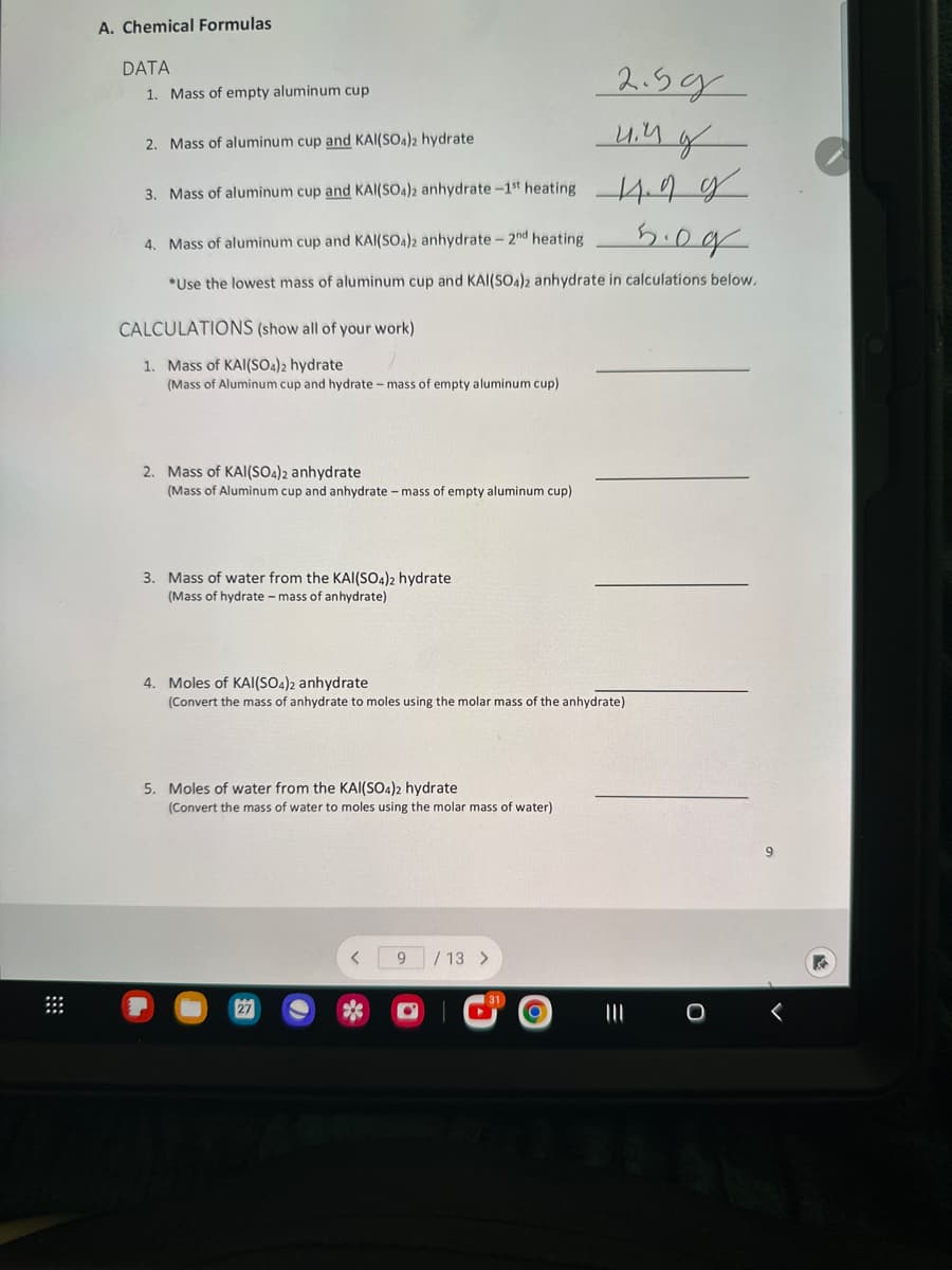 ⠀
A. Chemical Formulas
DATA
2.5g
2. Mass of aluminum cup and KAl(SO4)2 hydrate
uin of
3. Mass of aluminum cup and KAl(SO4)2 anhydrate-1st heating 14.99
4. Mass of aluminum cup and KAl(SO4)2 anhydrate - 2nd heating
5.09
*Use the lowest mass of aluminum cup and KAI(SO4)2 anhydrate in calculations below.
1. Mass of empty aluminum cup
CALCULATIONS (show all of your work)
1. Mass of KAl(SO4)2 hydrate
(Mass of Aluminum cup and hydrate - mass of empty aluminum cup)
2. Mass of KAI(SO4)2 anhydrate
(Mass of Aluminum cup and anhydrate - mass of empty aluminum cup)
3. Mass of water from the KAl(SO4)2 hydrate
(Mass of hydrate - mass of anhydrate)
4. Moles of KAI(SO4)2 anhydrate
(Convert the mass of anhydrate to moles using the molar mass of the anhydrate)
5. Moles of water from the KAI(SO4)2 hydrate
(Convert the mass of water to moles using the molar mass of water)
9 / 13 >
O
<
11