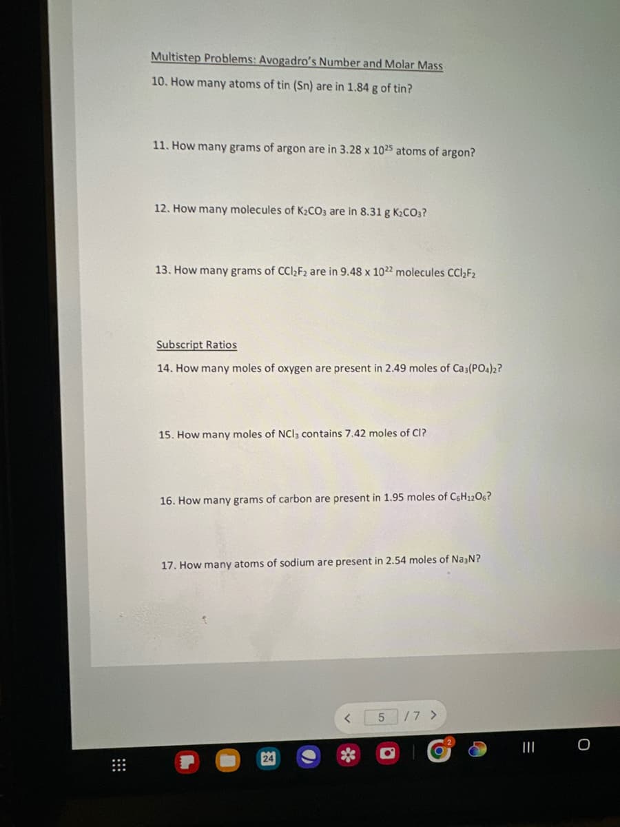 Multistep Problems: Avogadro's Number and Molar Mass
10. How many atoms of tin (Sn) are in 1.84 g of tin?
11. How many grams of argon are in 3.28 x 1025 atoms of argon?
12. How many molecules of K₂CO3 are in 8.31 g K₂CO3?
13. How many grams of CCl₂F2 are in 9.48 x 1022 molecules CCl₂F₂
Subscript Ratios
14. How many moles of oxygen are present in 2.49 moles of Ca3(PO4)2?
15. How many moles of NCI3 contains 7.42 moles of CI?
16. How many grams of carbon are present in 1.95 moles of C6H1206?
17. How many atoms of sodium are present in 2.54 moles of Na3N?
<
5
/7 >