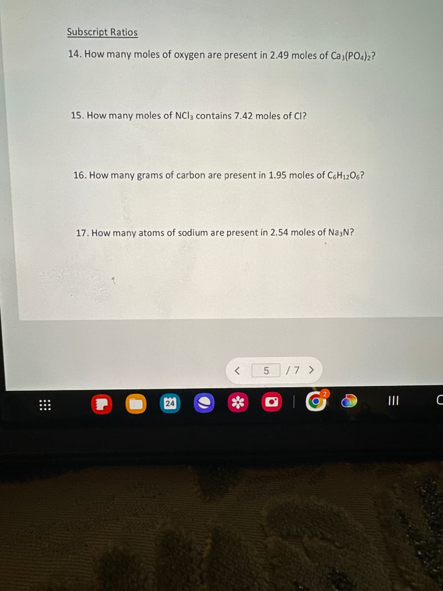 Subscript Ratios
14. How many moles of oxygen are present in 2.49 moles of Ca3(PO4)2?
15. How many moles of NCI3 contains 7.42 moles of Cl?
16. How many grams of carbon are present in 1.95 moles of C6H1206?
17. How many atoms of sodium are present in 2.54 moles of Na3N?
24
5 /7 >
C